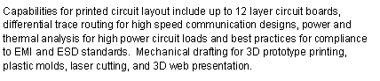 Text Box: Capabilities for printed circuit layout include up to 12 layer circuit boards, differential trace routing for high speed communication designs, power and thermal analysis for high power circuit loads and best practices for compliance to EMI and ESD standards.  Mechanical drafting for 3D prototype printing, plastic molds, laser cutting, and 3D web presentation. 