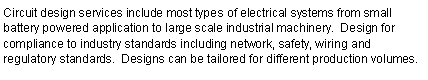 Text Box: Circuit design services include most types of electrical systems from small battery powered application to large scale industrial machinery.  Design for compliance to industry standards including network, safety, wiring and regulatory standards.  Designs can be tailored for different production volumes.